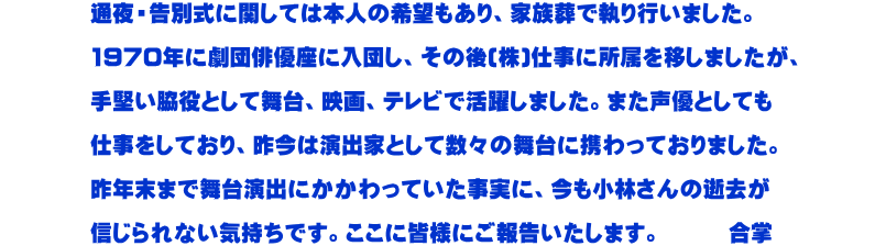 　　　　通夜・告別式に関しては本人の希望もあり、家族葬で執り行いました。  　　　　1970年に劇団俳優座に入団し、その後(株)仕事に所属を移しましたが、  　　　　手堅い脇役として舞台、映画、テレビで活躍しました。また声優としても  　　　　仕事をしており、昨今は演出家として数々の舞台に携わっておりました。  　　　　昨年末まで舞台演出にかかわっていた事実に、今も小林さんの逝去が  　　　　信じられない気持ちです。ここに皆様にご報告いたします。　　　合掌          